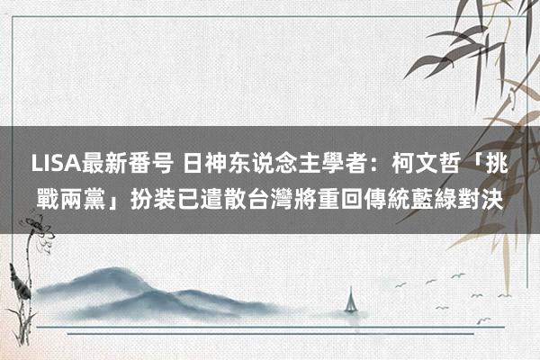 LISA最新番号 日神东说念主學者：柯文哲「挑戰兩黨」扮装已遣散　台灣將重回傳統藍綠對決