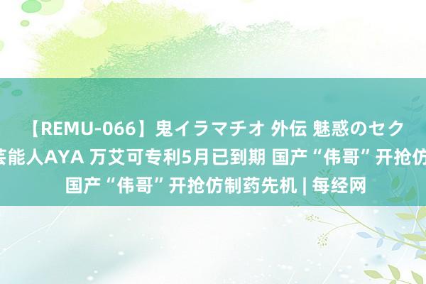 【REMU-066】鬼イラマチオ 外伝 魅惑のセクシーイラマチオ 芸能人AYA 万艾可专利5月已到期 国产“伟哥”开抢仿制药先机 | 每经网