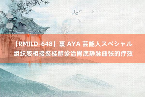 【RMILD-648】裏 AYA 芸能人スペシャル 组织胶相接聚桂醇诊治胃底静脉曲张的疗效