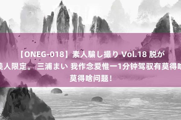 【ONEG-018】素人騙し撮り Vol.18 脱がし屋 美人限定。 三浦まい 我作念爱惟一1分钟驾驭有莫得啥问题！