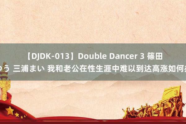 【DJDK-013】Double Dancer 3 篠田ゆう 三浦まい 我和老公在性生涯中难以到达高涨如何办