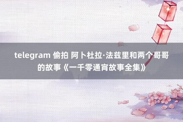 telegram 偷拍 阿卜杜拉·法兹里和两个哥哥的故事《一千零通宵故事全集》