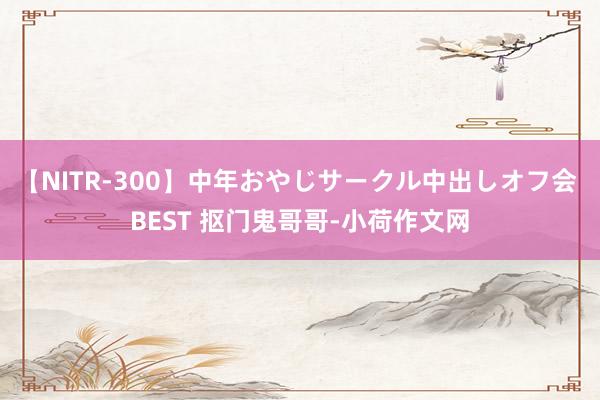 【NITR-300】中年おやじサークル中出しオフ会 BEST 抠门鬼哥哥-小荷作文网