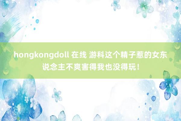 hongkongdoll 在线 游科这个精子惹的女东说念主不爽害得我也没得玩！