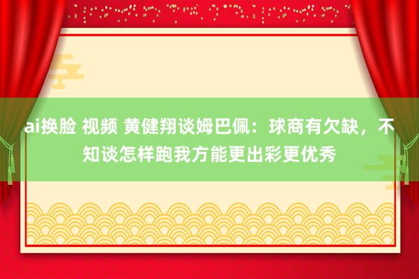 ai换脸 视频 黄健翔谈姆巴佩：球商有欠缺，不知谈怎样跑我方能更出彩更优秀