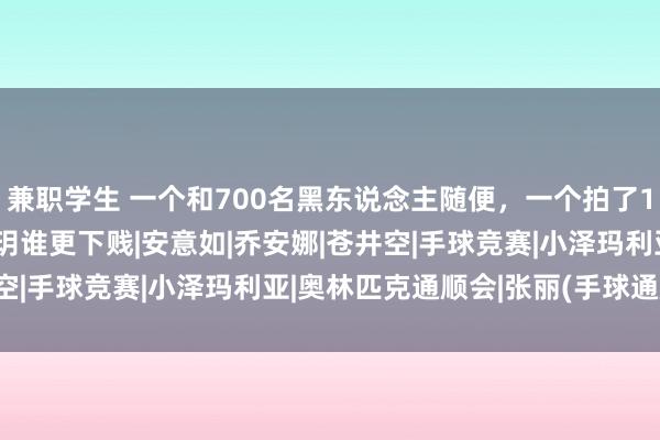 兼职学生 一个和700名黑东说念主随便，一个拍了100多部x片，张丽和刘玥谁更下贱|安意如|乔安娜|苍井空|手球竞赛|小泽玛利亚|奥林匹克通顺会|张丽(手球通顺员)