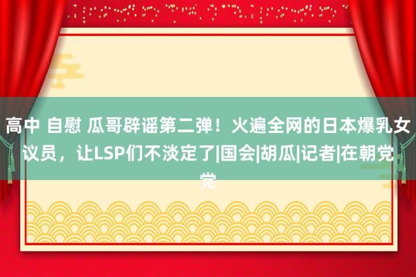 高中 自慰 瓜哥辟谣第二弹！火遍全网的日本爆乳女议员，让LSP们不淡定了|国会|胡瓜|记者|在朝党