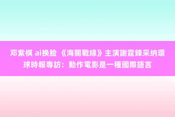 邓紫棋 ai换脸 《海關戰線》主演謝霆鋒采纳環球時報專訪：動作電影是一種國際語言