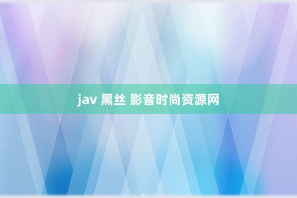 jav 黑丝 影音时尚资源网