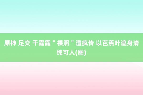 原神 足交 干露露＂裸照＂遭疯传 以芭蕉叶遮身清纯可人(图)