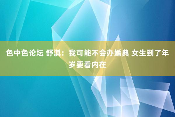 色中色论坛 舒淇：我可能不会办婚典 女生到了年岁要看内在