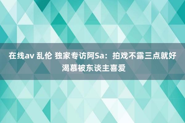 在线av 乱伦 独家专访阿Sa：拍戏不露三点就好 渴慕被东谈主喜爱