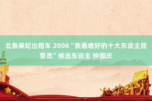 北条麻妃出租车 2008“我最嗜好的十大东谈主民警员”候选东谈主 钟国庆