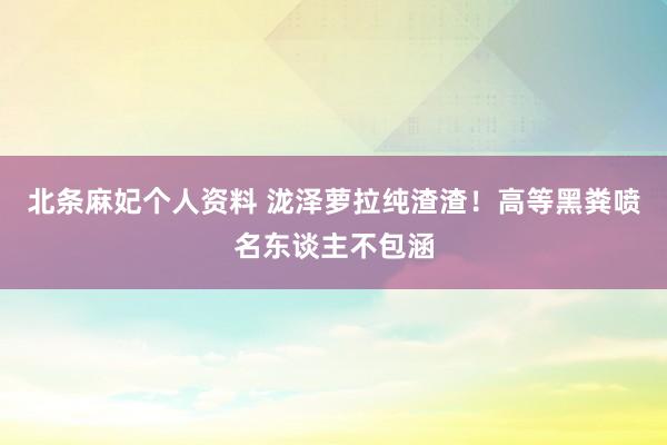 北条麻妃个人资料 泷泽萝拉纯渣渣！高等黑粪喷名东谈主不包涵