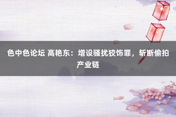 色中色论坛 高艳东：增设骚扰狡饰罪，斩断偷拍产业链