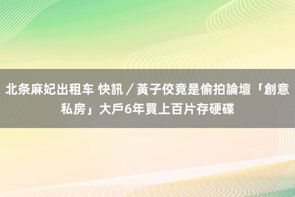 北条麻妃出租车 快訊／黃子佼竟是偷拍論壇「創意私房」大戶　6年買上百片存硬碟