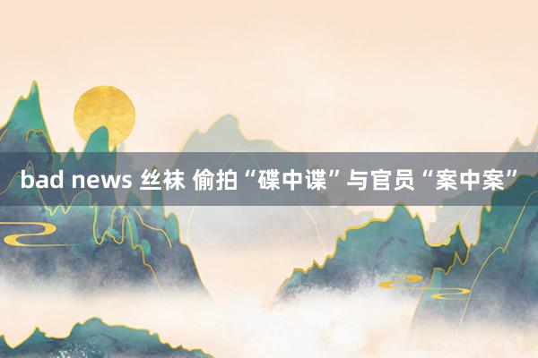 bad news 丝袜 偷拍“碟中谍”与官员“案中案”