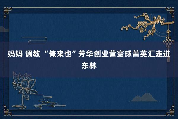 妈妈 调教 “俺来也”芳华创业营寰球菁英汇走进东林