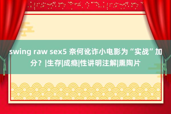 swing raw sex5 奈何讹诈小电影为“实战”加分？|生存|成瘾|性讲明注解|熏陶片