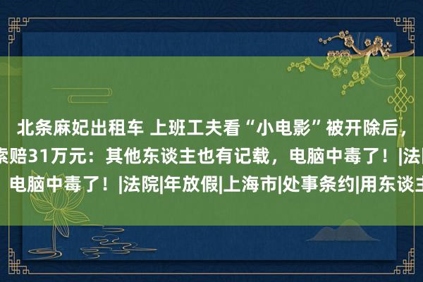 北条麻妃出租车 上班工夫看“小电影”被开除后，上海一男人告状公司索赔31万元：其他东谈主也有记载，电脑中毒了！|法院|年放假|上海市|处事条约|用东谈主单元