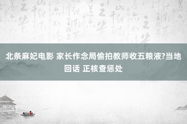 北条麻妃电影 家长作念局偷拍教师收五粮液?当地回话 正核查惩处