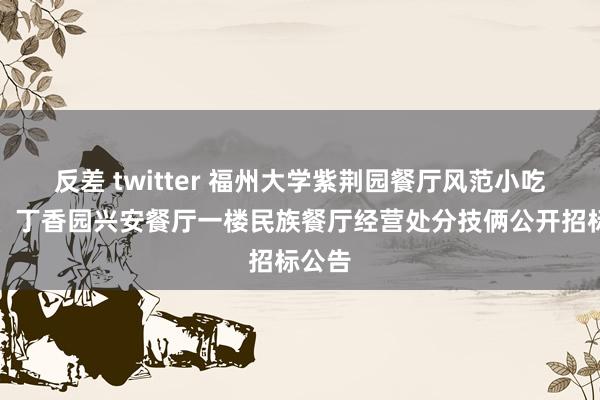 反差 twitter 福州大学紫荆园餐厅风范小吃档口、丁香园兴安餐厅一楼民族餐厅经营处分技俩公开招标公告