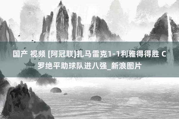 国产 视频 [阿冠联]扎马雷克1-1利雅得得胜 C罗绝平助球队进八强_新浪图片