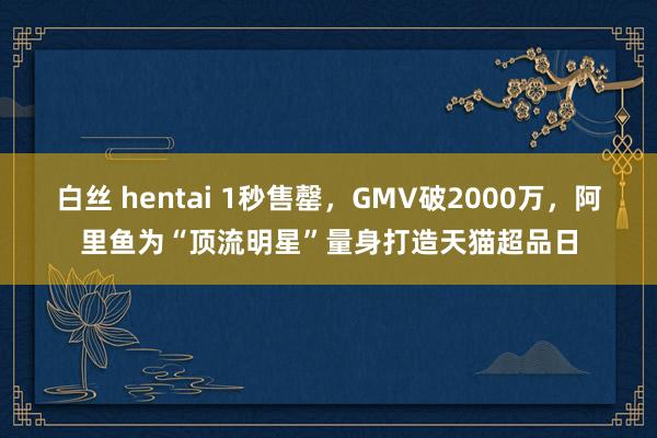 白丝 hentai 1秒售罄，GMV破2000万，阿里鱼为“顶流明星”量身打造天猫超品日