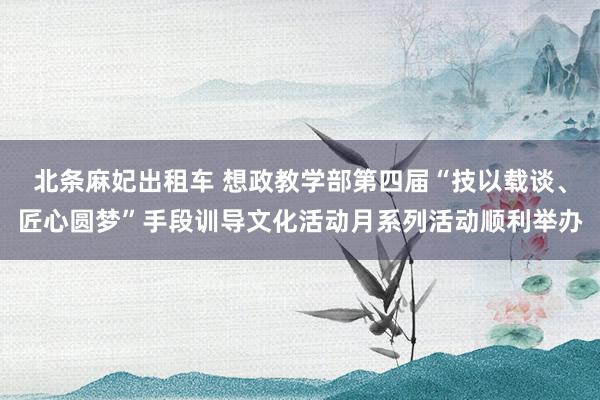 北条麻妃出租车 想政教学部第四届“技以载谈、匠心圆梦”手段训导文化活动月系列活动顺利举办