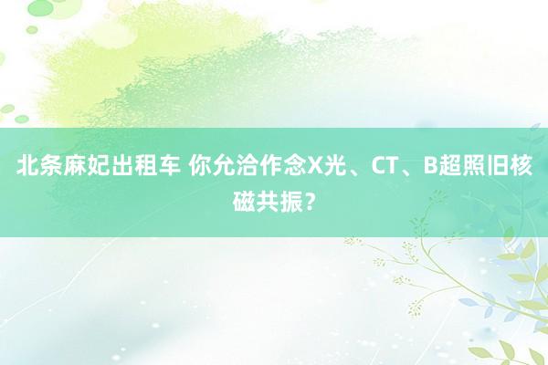 北条麻妃出租车 你允洽作念X光、CT、B超照旧核磁共振？