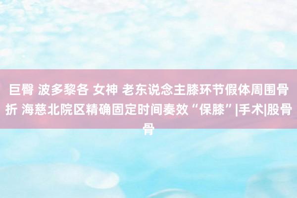 巨臀 波多黎各 女神 老东说念主膝环节假体周围骨折 海慈北院区精确固定时间奏效“保膝”|手术|股骨