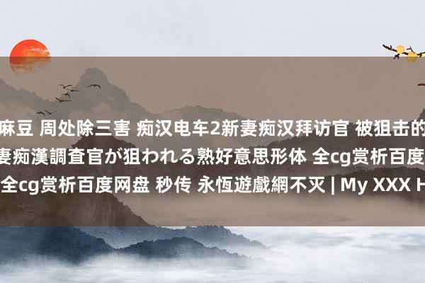 麻豆 周处除三害 痴汉电车2新妻痴汉拜访官 被狙击的熟好意思形体痴漢電車2新妻痴漢調査官が狙われる熟好意思形体 全cg赏析百度网盘 秒传 永恆遊戲網不灭 | My XXX Hot Girl