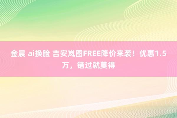 金晨 ai换脸 吉安岚图FREE降价来袭！优惠1.5万，错过就莫得