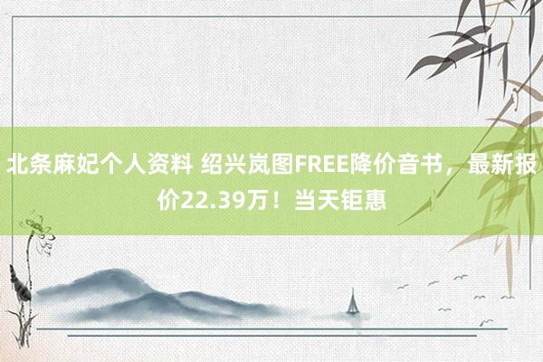 北条麻妃个人资料 绍兴岚图FREE降价音书，最新报价22.39万！当天钜惠