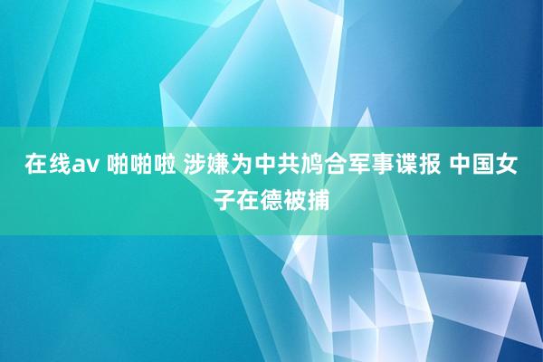 在线av 啪啪啦 涉嫌为中共鸠合军事谍报 中国女子在德被捕