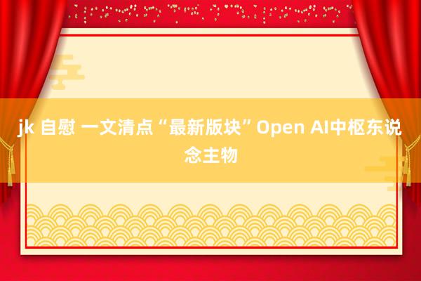 jk 自慰 一文清点“最新版块”Open AI中枢东说念主物