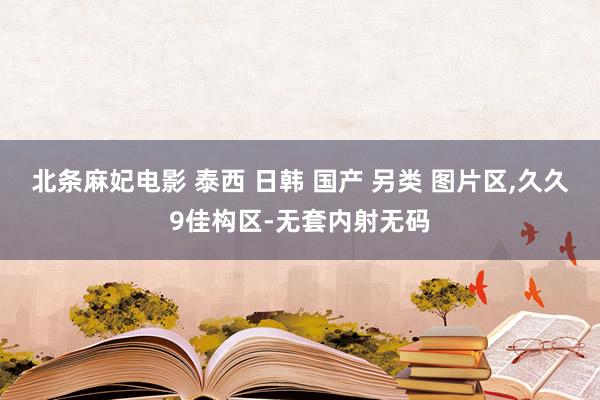 北条麻妃电影 泰西 日韩 国产 另类 图片区,久久9佳构区-无套内射无码