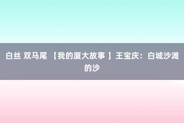 白丝 双马尾 【我的厦大故事 】王宝庆：白城沙滩的沙