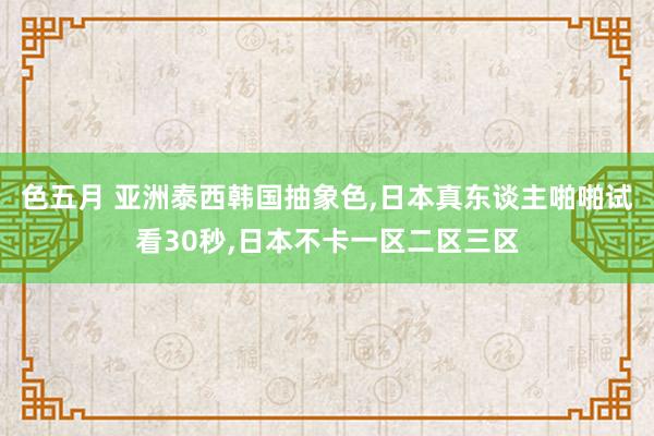 色五月 亚洲泰西韩国抽象色，日本真东谈主啪啪试看30秒，日本不卡一区二区三区