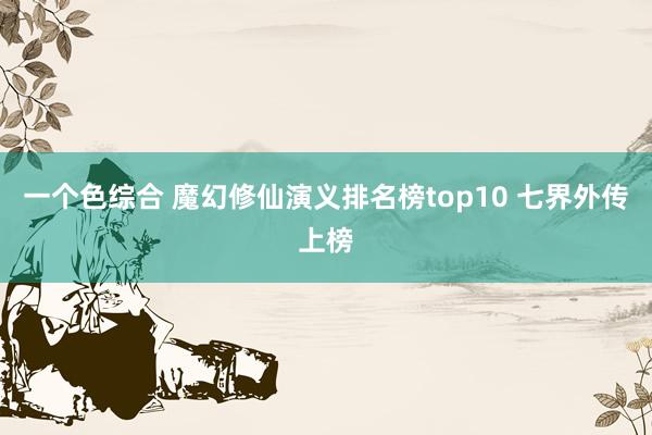 一个色综合 魔幻修仙演义排名榜top10 七界外传上榜