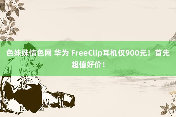 色妹妹情色网 华为 FreeClip耳机仅900元！首先超值好价！