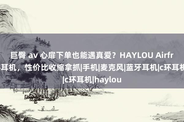 巨臀 av 心扉下单也能遇真爱？HAYLOU Airfree 小C环耳机，性价比收缩拿抓|手机|麦克风|蓝牙耳机|c环耳机|haylou