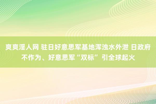 爽爽淫人网 驻日好意思军基地浑浊水外泄 日政府不作为、好意思军“双标” 引全球起火