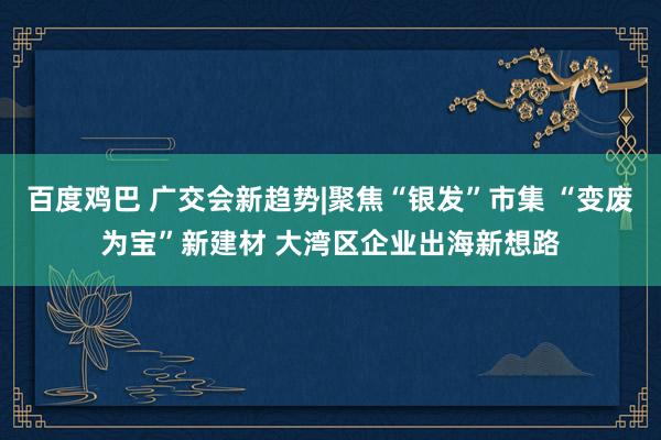 百度鸡巴 广交会新趋势|聚焦“银发”市集 “变废为宝”新建材 大湾区企业出海新想路