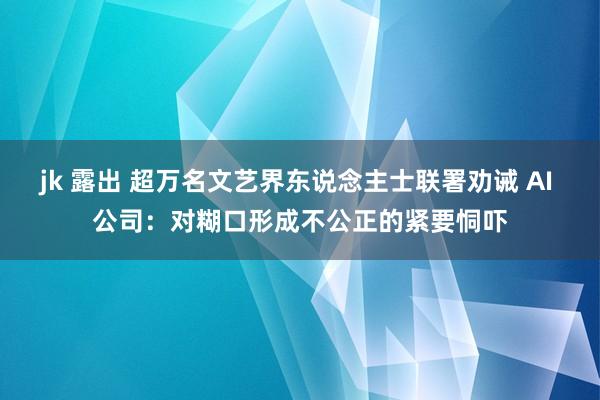 jk 露出 超万名文艺界东说念主士联署劝诫 AI 公司：对糊口形成不公正的紧要恫吓