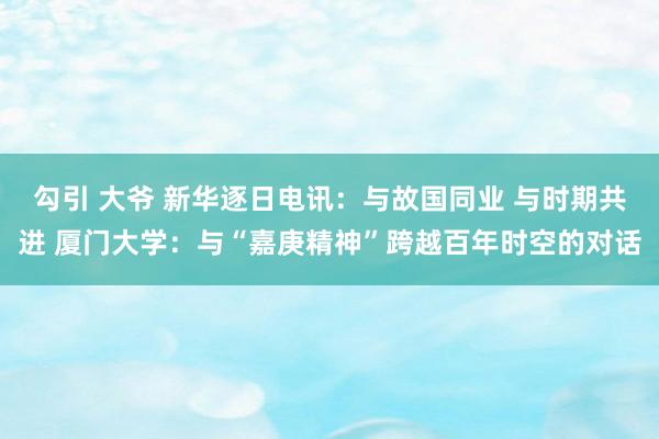 勾引 大爷 新华逐日电讯：与故国同业 与时期共进 厦门大学：与“嘉庚精神”跨越百年时空的对话