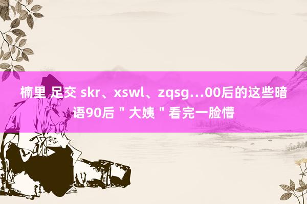 楠里 足交 skr、xswl、zqsg…00后的这些暗语90后＂大姨＂看完一脸懵