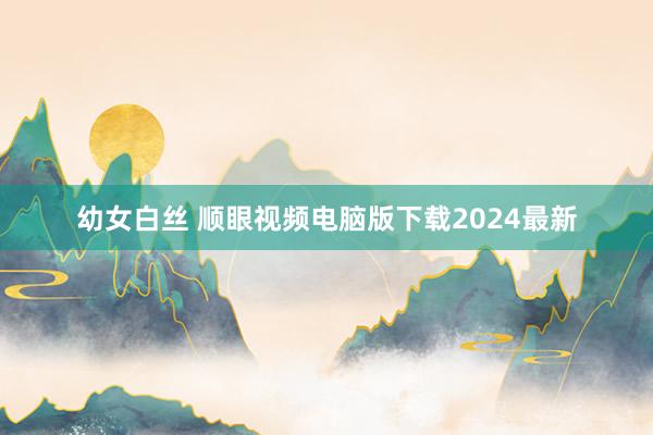 幼女白丝 顺眼视频电脑版下载2024最新