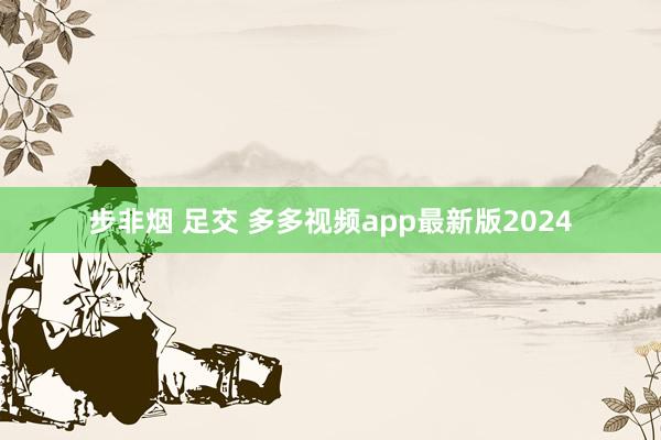 步非烟 足交 多多视频app最新版2024