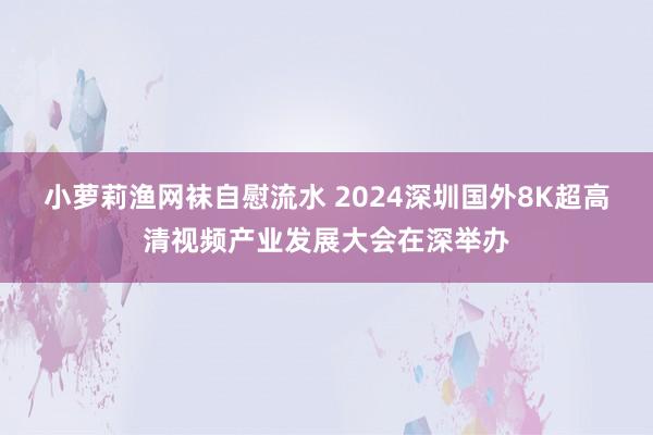 小萝莉渔网袜自慰流水 2024深圳国外8K超高清视频产业发展大会在深举办